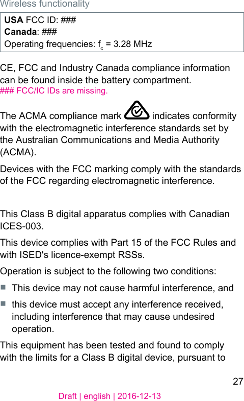 27Draft | english | 2016-12-13Wireless functionalityUSA FCC ID: ###Canada: ###Operating frequencies: fc = 3.28 MHzCE, FCC and Indury Canada compliance information can be found inside the battery compartment.### FCC/IC IDs are missing.The ACMA compliance mark   indicates conformity with the electromagnetic interference andards set by the Auralian Communications and Media Authority (ACMA).Devices with the FCC marking comply with the andards of the FCC regarding electromagnetic interference.This Class B digital apparatus complies with Canadian ICES-003.This device complies with Part 15 of the FCC Rules and with ISED&apos;s licence-exempt RSSs.Operation is subject to the following two conditions:■  This device may not cause harmful interference, and■  this device mu accept any interference received, including interference that may cause undesired operation.This equipment has been teed and found to comply with the limits for a Class B digital device, pursuant to 