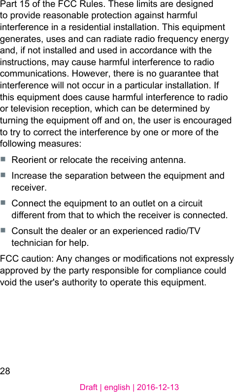 28Draft | english | 2016-12-13Part 15 of the FCC Rules. These limits are designed to provide reasonable protection again harmful interference in a residential inallation. This equipment generates, uses and can radiate radio frequency energy and, if not inalled and used in accordance with the inructions, may cause harmful interference to radio communications. However, there is no guarantee that interference will not occur in a particular inallation. If this equipment does cause harmful interference to radio or television reception, which can be determined by turning the equipment o and on, the user is encouraged to try to correct the interference by one or more of the following measures:■  Reorient or relocate the receiving antenna.■  Increase the separation between the equipment and receiver.■  Connect the equipment to an outlet on a circuit dierent from that to which the receiver is connected.■  Consult the dealer or an experienced radio/TV technician for help.FCC caution: Any changes or modications not expressly approved by the party responsible for compliance could void the user&apos;s authority to operate this equipment.