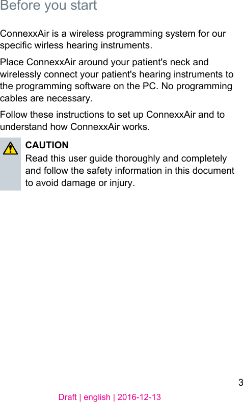 3Draft | english | 2016-12-13Before you artConnexxAir is a wireless programming syem for our specic wirless hearing inruments. Place ConnexxAir around your patient&apos;s neck and wirelessly connect your patient&apos;s hearing inruments to the programming software on the PC. No programming cables are necessary.Follow these inructions to set up ConnexxAir and to underand how ConnexxAir works. CAUTIONRead this user guide thoroughly and completely and follow the safety information in this document to avoid damage or injury. 