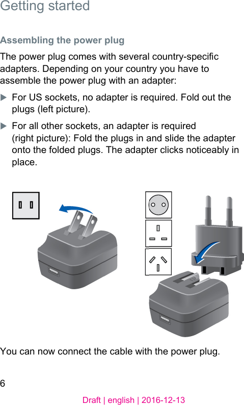 6Draft | english | 2016-12-13 Getting arted Assembling the power plugThe power plug comes with several country-specic adapters. Depending on your country you have to assemble the power plug with an adapter:XFor US sockets, no adapter is required. Fold out the plugs (left picture).XFor all other sockets, an adapter is required (right picture): Fold the plugs in and slide the adapter onto the folded plugs. The adapter clicks noticeably in place.You can now connect the cable with the power plug. 