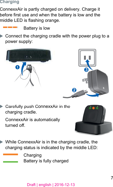 7Draft | english | 2016-12-13ChargingConnexxAir is partly charged on delivery. Charge it before r use and when the battery is low and the middle LED is ashing orange.Battery is lowXConnect the charging cradle with the power plug to a power supply:XCarefully push ConnexxAir in the charging cradle.ConnexxAir is automatically turned o.XWhile ConnexxAir is in the charging cradle, the charging atus is indicated by the middle LED:ChargingBattery is fully charged