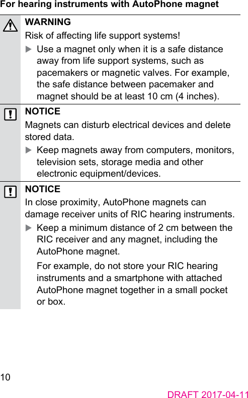 10DRAFT 2017-04-11For hearing inruments with AutoPhone magnetWARNINGRisk of aecting life support syems! XUse a magnet only when it is a safe diance away from life support syems, such as pacemakers or magnetic valves. For example, the safe diance between pacemaker and magnet should be at lea 10 cm (4 inches).NOTICEMagnets can diurb electrical devices and delete ored data. XKeep magnets away from computers, monitors, television sets, orage media and other electronic equipment/devices.NOTICEIn close proximity, AutoPhone magnets can damage receiver units of RIC hearing inruments. XKeep a minimum diance of 2 cm between the RIC receiver and any magnet, including the AutoPhone magnet.For example, do not ore your RIC hearing inruments and a smartphone with attached AutoPhone magnet together in a small pocket or box.