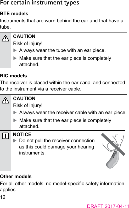 12DRAFT 2017-04-11 For certain instrument types BTE modelsInruments that are worn behind the ear and that have a tube.CAUTION Risk of injury! XAlways wear the tube with an ear piece. XMake sure that the ear piece is completely attached. RIC modelsThe receiver is placed within the ear canal and connected to the inrument via a receiver cable.CAUTION Risk of injury! XAlways wear the receiver cable with an ear piece. XMake sure that the ear piece is completely attached.NOTICE XDo not pull the receiver connection as this could damage your hearing inruments. Other modelsFor all other models, no model-specic safety information applies. 