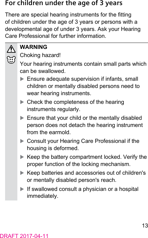 13DRAFT 2017-04-11For children under the age of 3 yearsThere are special hearing inruments for the tting of children under the age of 3 years or persons with a developmental age of under 3 years. Ask your Hearing Care Professional for further information.WARNINGChoking hazard!Your hearing inruments contain small parts which can be swallowed. XEnsure adequate supervision if infants, small children or mentally disabled persons need to wear hearing inruments. XCheck the completeness of the hearing inruments regularly. XEnsure that your child or the mentally disabled person does not detach the hearing inrument from the earmold. XConsult your Hearing Care Professional if the housing is deformed. XKeep the battery compartment locked. Verify the proper function of the locking mechanism. XKeep batteries and accessories out of children&apos;s or mentally disabled person&apos;s reach. XIf swallowed consult a physician or a hospital immediately.