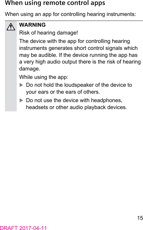 15DRAFT 2017-04-11When using remote control appsWhen using an app for controlling hearing inruments:WARNINGRisk of hearing damage!The device with the app for controlling hearing inruments generates short control signals which may be audible. If the device running the app has a very high audio output there is the risk of hearing damage.While using the app: XDo not hold the loudspeaker of the device to your ears or the ears of others. XDo not use the device with headphones, headsets or other audio playback devices.