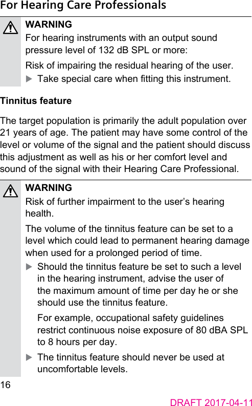 16DRAFT 2017-04-11For Hearing Care ProfessionalsWARNINGFor hearing inruments with an output sound pressure level of 132 dB SPL or more:Risk of impairing the residual hearing of the user. XTake special care when tting this inrument.Tinnitus featureThe target population is primarily the adult population over 21 years of age. The patient may have some control of the level or volume of the signal and the patient should discuss this adjument as well as his or her comfort level and sound of the signal with their Hearing Care Professional.WARNINGRisk of further impairment to the user’s hearing health.The volume of the tinnitus feature can be set to a level which could lead to permanent hearing damage when used for a prolonged period of time.  XShould the tinnitus feature be set to such a level in the hearing inrument, advise the user of the maximum amount of time per day he or she should use the tinnitus feature. For example, occupational safety guidelines rerict continuous noise exposure of 80 dBA SPL to 8 hours per day.  XThe tinnitus feature should never be used at uncomfortable levels. 