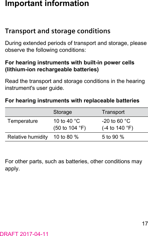 17DRAFT 2017-04-11Important informationTransport and storage conditionsDuring extended periods of transport and orage, please observe the following conditions:For hearing inruments with built-in power cells (lithium-ion rechargeable batteries)Read the transport and orage conditions in the hearing inrument&apos;s user guide.For hearing inruments with replaceable batteriesStorage TransportTemperature 10 to 40 °C (50 to 104 °F)-20 to 60 °C (-4 to 140 °F)Relative humidity 10 to 80 % 5 to 90 %For other parts, such as batteries, other conditions may apply.
