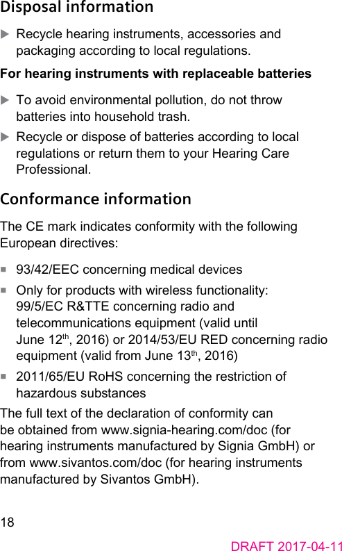 18DRAFT 2017-04-11Disposal information XRecycle hearing inruments, accessories and packaging according to local regulations.For hearing inruments with replaceable batteries XTo avoid environmental pollution, do not throw batteries into household trash. XRecycle or dispose of batteries according to local regulations or return them to your Hearing Care Professional.Conformance informationThe CE mark indicates conformity with the following European directives:■  93/42/EEC concerning medical devices■  Only for products with wireless functionality: 99/5/EC R&amp;TTE concerning radio and telecommunications equipment (valid until June 12th, 2016) or 2014/53/EU RED concerning radio equipment (valid from June 13th, 2016)■  2011/65/EU RoHS concerning the reriction of hazardous subancesThe full text of the declaration of conformity can be obtained from www.signia-hearing.com/doc (for hearing inruments manufactured by Signia GmbH) or from www.sivantos.com/doc (for hearing inruments manufactured by Sivantos GmbH).