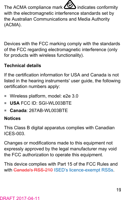 19DRAFT 2017-04-11The ACMA compliance mark   indicates conformity with the electromagnetic interference andards set by the Auralian Communications and Media Authority (ACMA).Devices with the FCC marking comply with the andards of the FCC regarding electromagnetic interference (only for products with wireless functionality).Technical detailsIf the certication information for USA and Canada is not lied in the hearing inruments&apos; user guide, the following certication numbers apply:■  Wireless platform, model: e2e 3.0■  USA FCC ID: SGI-WL003BTE■  Canada: 267AB-WL003BTENoticesThis Class B digital apparatus complies with Canadian ICES-003.Changes or modications made to this equipment not expressly approved by the legal manufacturer may void the FCC authorization to operate this equipment. This device complies with Part 15 of the FCC Rules and with Canada&apos;s RSS-210 ISED’s licence-exempt RSSs.