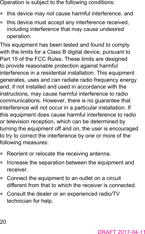20DRAFT 2017-04-11Operation is subject to the following conditions:■  this device may not cause harmful interference, and■  this device mu accept any interference received, including interference that may cause undesired operation.This equipment has been teed and found to comply with the limits for a Class B digital device, pursuant to Part 15 of the FCC Rules. These limits are designed to provide reasonable protection again harmful interference in a residential inallation. This equipment generates, uses and can radiate radio frequency energy and, if not inalled and used in accordance with the inructions, may cause harmful interference to radio communications. However, there is no guarantee that interference will not occur in a particular inallation. If this equipment does cause harmful interference to radio or television reception, which can be determined by turning the equipment o and on, the user is encouraged to try to correct the interference by one or more of the following measures:■  Reorient or relocate the receiving antenna.■  Increase the separation between the equipment and receiver.■  Connect the equipment to an outlet on a circuit dierent from that to which the receiver is connected.■  Consult the dealer or an experienced radio/TV technician for help.