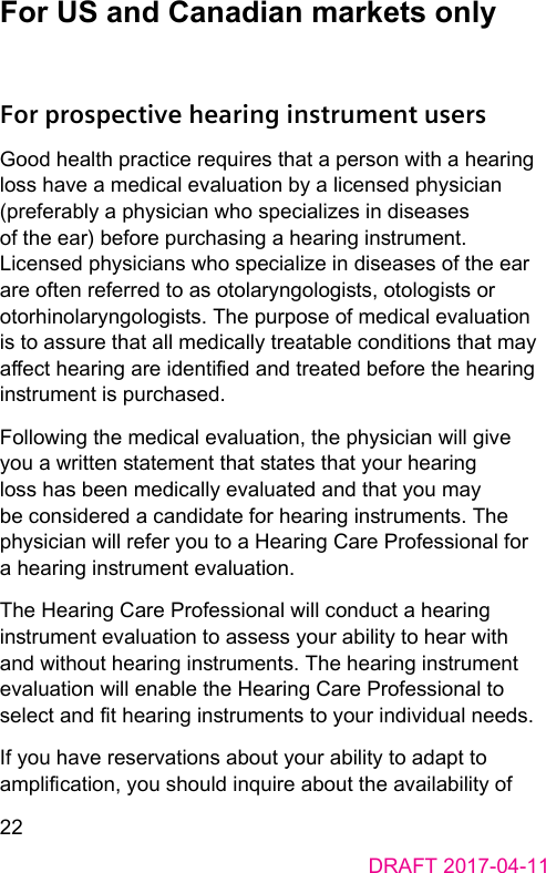 22DRAFT 2017-04-11For US and Canadian markets onlyFor prospective hearing instrument usersGood health practice requires that a person with a hearing loss have a medical evaluation by a licensed physician (preferably a physician who specializes in diseases of the ear) before purchasing a hearing inrument. Licensed physicians who specialize in diseases of the ear are often referred to as otolaryngologis, otologis or otorhinolaryngologis. The purpose of medical evaluation is to assure that all medically treatable conditions that may aect hearing are identied and treated before the hearing inrument is purchased.Following the medical evaluation, the physician will give you a written atement that ates that your hearing loss has been medically evaluated and that you may be considered a candidate for hearing inruments. The physician will refer you to a Hearing Care Professional for a hearing inrument evaluation.The Hearing Care Professional will conduct a hearing inrument evaluation to assess your ability to hear with and without hearing inruments. The hearing inrument evaluation will enable the Hearing Care Professional to select and t hearing inruments to your individual needs.If you have reservations about your ability to adapt to amplication, you should inquire about the availability of 