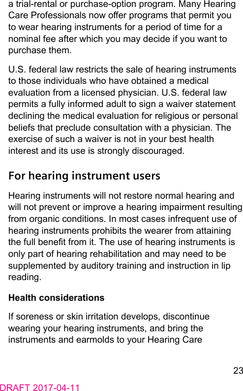 23DRAFT 2017-04-11a trial-rental or purchase-option program. Many Hearing Care Professionals now oer programs that permit you to wear hearing inruments for a period of time for a nominal fee after which you may decide if you want to purchase them.U.S. federal law rericts the sale of hearing inruments to those individuals who have obtained a medical evaluation from a licensed physician. U.S. federal law permits a fully informed adult to sign a waiver atement declining the medical evaluation for religious or personal beliefs that preclude consultation with a physician. The exercise of such a waiver is not in your be health intere and its use is rongly discouraged.For hearing instrument usersHearing inruments will not reore normal hearing and will not prevent or improve a hearing impairment resulting from organic conditions. In mo cases infrequent use of hearing inruments prohibits the wearer from attaining the full benet from it. The use of hearing inruments is only part of hearing rehabilitation and may need to be supplemented by auditory training and inruction in lip reading.Health considerationsIf soreness or skin irritation develops, discontinue wearing your hearing inruments, and bring the inruments and earmolds to your Hearing Care 
