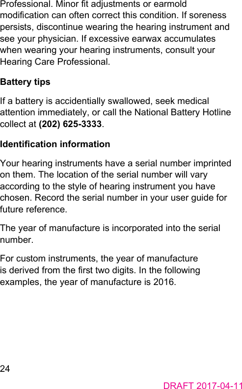 24DRAFT 2017-04-11Professional. Minor t adjuments or earmold modication can often correct this condition. If soreness persis, discontinue wearing the hearing inrument and see your physician. If excessive earwax accumulates when wearing your hearing inruments, consult your Hearing Care Professional.Battery tipsIf a battery is accidentially swallowed, seek medical attention immediately, or call the National Battery Hotline collect at (202) 625-3333.Identication informationYour hearing inruments have a serial number imprinted on them. The location of the serial number will vary according to the yle of hearing inrument you have chosen. Record the serial number in your user guide for future reference.The year of manufacture is incorporated into the serial number.For cuom inruments, the year of manufacture is derived from the r two digits. In the following examples, the year of manufacture is 2016.