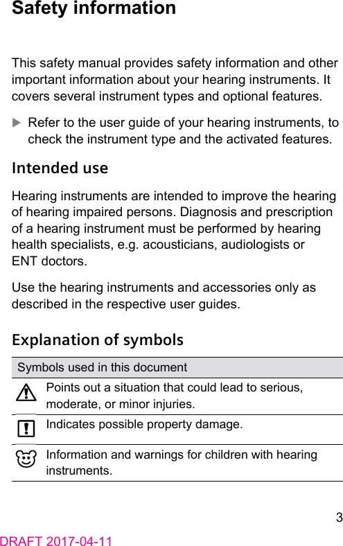 3DRAFT 2017-04-11 Safety  informationThis safety manual provides safety information and other important information about your hearing inruments. It covers several inrument types and optional features. XRefer to the user guide of your hearing inruments, to check the inrument type and the activated features. Intended  useHearing inruments are intended to improve the hearing of hearing impaired persons. Diagnosis and prescription of a hearing inrument mu be performed by hearing health specialis, e.g. acouicians, audiologis or ENT doctors.Use the hearing inruments and accessories only as described in the respective user guides. Explanation of symbolsSymbols used in this documentPoints out a situation that could lead to serious, moderate, or minor injuries.Indicates possible property damage.Information and warnings for children with hearing inruments.