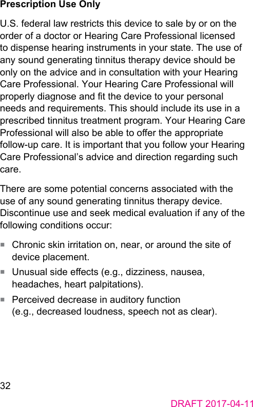 32DRAFT 2017-04-11Prescription Use OnlyU.S. federal law rericts this device to sale by or on the order of a doctor or Hearing Care Professional licensed to dispense hearing inruments in your ate. The use of any sound generating tinnitus therapy device should be only on the advice and in consultation with your Hearing Care Professional. Your Hearing Care Professional will properly diagnose and t the device to your personal needs and requirements. This should include its use in a prescribed tinnitus treatment program. Your Hearing Care Professional will also be able to oer the appropriate follow-up care. It is important that you follow your Hearing Care Professional’s advice and direction regarding such care.There are some potential concerns associated with the use of any sound generating tinnitus therapy device. Discontinue use and seek medical evaluation if any of the following conditions occur:■  Chronic skin irritation on, near, or around the site of device placement.■  Unusual side eects (e.g., dizziness, nausea, headaches, heart palpitations).■  Perceived decrease in auditory function  (e.g., decreased loudness, speech not as clear).
