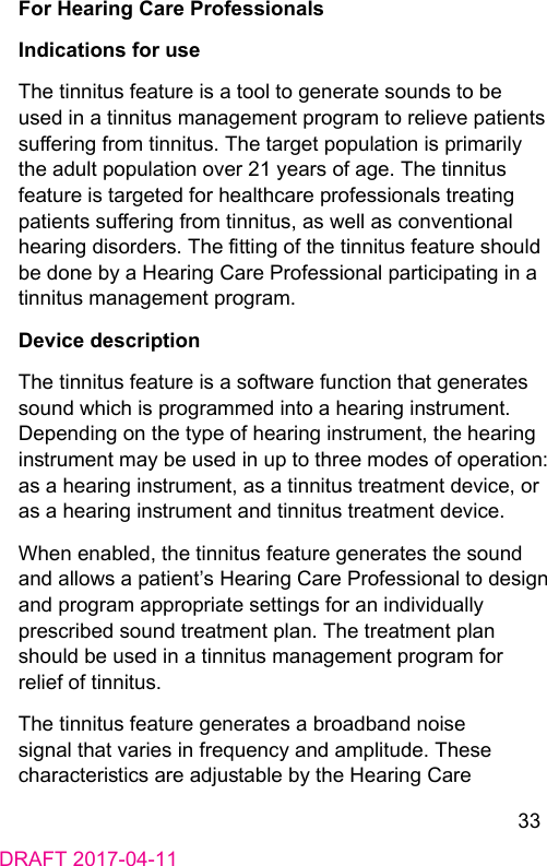 33DRAFT 2017-04-11For Hearing Care ProfessionalsIndications for useThe tinnitus feature is a tool to generate sounds to be used in a tinnitus management program to relieve patients suering from tinnitus. The target population is primarily the adult population over 21 years of age. The tinnitus feature is targeted for healthcare professionals treating patients suering from tinnitus, as well as conventional hearing disorders. The tting of the tinnitus feature should be done by a Hearing Care Professional participating in a tinnitus management program.Device descriptionThe tinnitus feature is a software function that generates sound which is programmed into a hearing inrument. Depending on the type of hearing inrument, the hearing inrument may be used in up to three modes of operation: as a hearing inrument, as a tinnitus treatment device, or as a hearing inrument and tinnitus treatment device.When enabled, the tinnitus feature generates the sound and allows a patient’s Hearing Care Professional to design and program appropriate settings for an individually prescribed sound treatment plan. The treatment plan should be used in a tinnitus management program for relief of tinnitus.The tinnitus feature generates a broadband noise signal that varies in frequency and amplitude. These characteriics are adjuable by the Hearing Care 