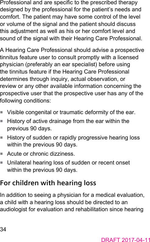 34DRAFT 2017-04-11Professional and are specic to the prescribed therapy designed by the professional for the patient’s needs and comfort. The patient may have some control of the level or volume of the signal and the patient should discuss this adjument as well as his or her comfort level and sound of the signal with their Hearing Care Professional.A Hearing Care Professional should advise a prospective tinnitus feature user to consult promptly with a licensed physician (preferably an ear speciali) before using the tinnitus feature if the Hearing Care Professional determines through inquiry, actual observation, or review or any other available information concerning the prospective user that the prospective user has any of the following conditions:■  Visible congenital or traumatic deformity of the ear.■  Hiory of active drainage from the ear within the previous 90 days.■  Hiory of sudden or rapidly progressive hearing loss within the previous 90 days.■  Acute or chronic dizziness.■  Unilateral hearing loss of sudden or recent onset within the previous 90 days.For children with hearing lossIn addition to seeing a physician for a medical evaluation, a child with a hearing loss should be directed to an audiologi for evaluation and rehabilitation since hearing 