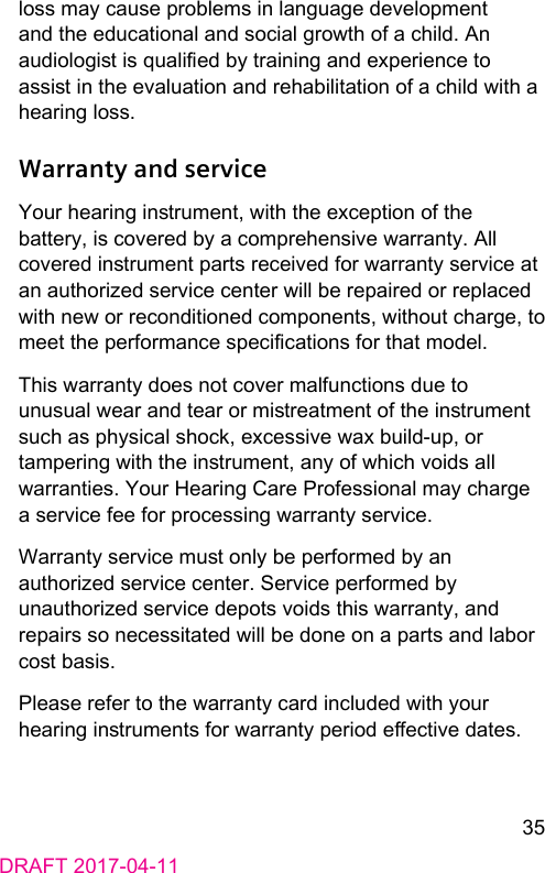 35DRAFT 2017-04-11loss may cause problems in language development and the educational and social growth of a child. An audiologi is qualied by training and experience to assi in the evaluation and rehabilitation of a child with a hearing loss.Warranty and serviceYour hearing inrument, with the exception of the battery, is covered by a comprehensive warranty. All covered inrument parts received for warranty service at an authorized service center will be repaired or replaced with new or reconditioned components, without charge, to meet the performance specications for that model. This warranty does not cover malfunctions due to unusual wear and tear or mireatment of the inrument such as physical shock, excessive wax build-up, or tampering with the inrument, any of which voids all warranties. Your Hearing Care Professional may charge a service fee for processing warranty service. Warranty service mu only be performed by an authorized service center. Service performed by unauthorized service depots voids this warranty, and repairs so necessitated will be done on a parts and labor co basis. Please refer to the warranty card included with your hearing inruments for warranty period eective dates. 