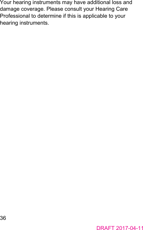 36DRAFT 2017-04-11Your hearing inruments may have additional loss and damage coverage. Please consult your Hearing Care Professional to determine if this is applicable to your hearing inruments.