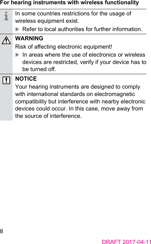 8DRAFT 2017-04-11For hearing inruments with wireless functionalityIn some countries rerictions for the usage of wireless equipment exi. XRefer to local authorities for further information.WARNINGRisk of aecting electronic equipment! XIn areas where the use of electronics or wireless devices are rericted, verify if your device has to be turned o.NOTICEYour hearing inruments are designed to comply with international andards on electromagnetic compatibility but interference with nearby electronic devices could occur. In this case, move away from the source of interference.