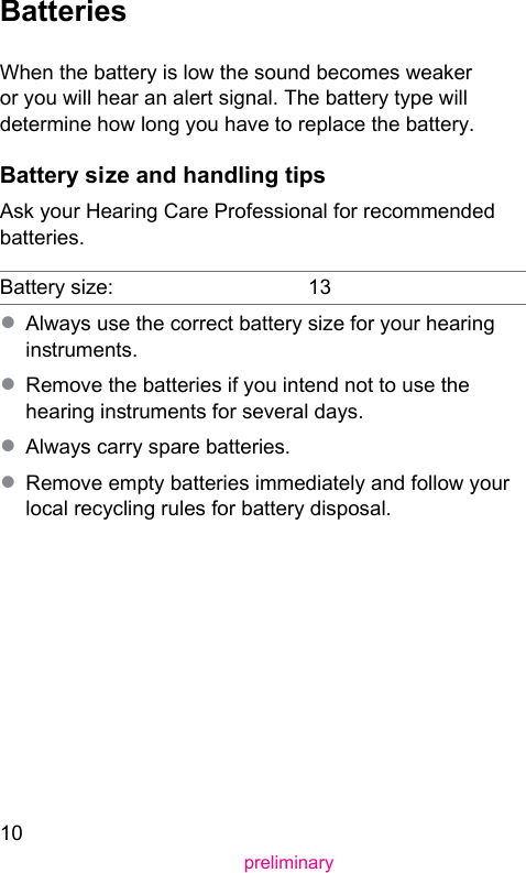 10preliminaryBatteriesWhen the battery is low the sound becomes weaker or you will hear an alert signal. The battery type will determine how long you have to replace the battery. Battery size and handling tipsAsk your Hearing Care Professional for recommended batteries.Battery size: 13● Always use the correct battery size for your hearing inruments.● Remove the batteries if you intend not to use the hearing inruments for several days.● Always carry spare batteries.● Remove empty batteries immediately and follow your local recycling rules for battery disposal.