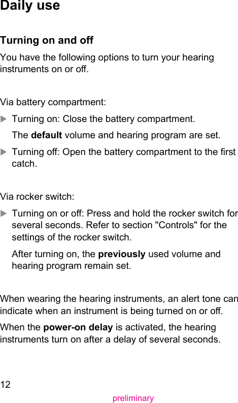 12preliminaryDaily useTurning on and oYou have the following options to turn your hearing inruments on or o.Via battery compartment:XTurning on: Close the battery compartment.The default volume and hearing program are set.XTurning o: Open the battery compartment to the r catch.Via rocker switch:XTurning on or o: Press and hold the rocker switch for several seconds. Refer to section &quot;Controls&quot; for the settings of the rocker switch.After turning on, the previously used volume and hearing program remain set. When wearing the hearing inruments, an alert tone can indicate when an inrument is being turned on or o.When the power-on delay is activated, the hearing inruments turn on after a delay of several seconds. 