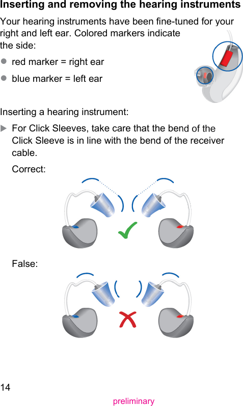 14preliminaryInserting and removing the hearing inrumentsYour hearing inruments have been ne-tuned for your right and left ear. Colored markers indicate the side: ● red marker = right ear● blue marker = left earInserting a hearing inrument:XFor Click Sleeves, take care that the bend of the Click Sleeve is in line with the bend of the receiver cable.Correct:False: