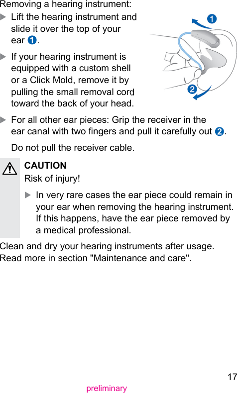 17preliminaryRemoving a hearing inrument:XLift the hearing inrument and slide it over the top of your ear ➊.XIf your hearing inrument is equipped with a cuom shell or a Click Mold, remove it by pulling the small removal cord toward the back of your head.XFor all other ear pieces: Grip the receiver in the ear canal with two ngers and pull it carefully out ➋.Do not pull the receiver cable.CAUTION Risk of injury!XIn very rare cases the ear piece could remain in your ear when removing the hearing inrument. If this happens, have the ear piece removed by a medical professional.Clean and dry your hearing inruments after usage. Read more in section &quot;Maintenance and care&quot;. 