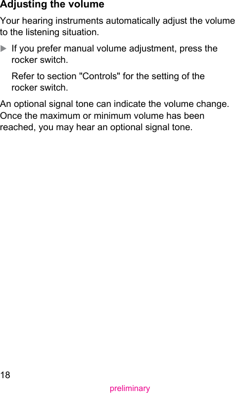 18preliminaryAdjuing the volumeYour hearing inruments automatically adju the volume to the liening situation.XIf you prefer manual volume adjument, press the rocker switch.Refer to section &quot;Controls&quot; for the setting of the rocker switch.An optional signal tone can indicate the volume change. Once the maximum or minimum volume has been reached, you may hear an optional signal tone. 