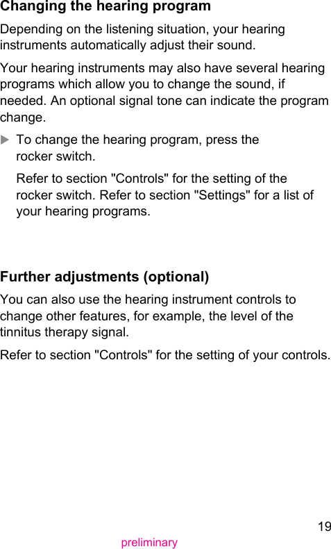 19preliminaryChanging the hearing programDepending on the liening situation, your hearing inruments automatically adju their sound.Your hearing inruments may also have several hearing programs which allow you to change the sound, if needed. An optional signal tone can indicate the program change.XTo change the hearing program, press the rocker switch.Refer to section &quot;Controls&quot; for the setting of the rocker switch. Refer to section &quot;Settings&quot; for a li of your hearing programs.  Further adjuments (optional) You can also use the hearing inrument controls to change other features, for example, the level of the tinnitus therapy signal.Refer to section &quot;Controls&quot; for the setting of your controls.