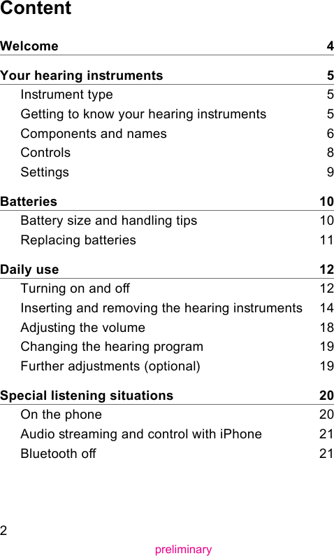 2preliminaryContentWelcome    4Your hearing inruments    5Inrument type    5Getting to know your hearing inruments     5Components and names    6Controls    8Settings    9Batteries    10Battery size and handling tips    10Replacing batteries    11Daily use    12Turning on and o    12Inserting and removing the hearing inruments    14Adjuing the volume    18Changing the hearing program    19Further adjuments (optional)     19Special liening situations    20On the phone    20Audio reaming and control with iPhone    21Bluetooth o    21