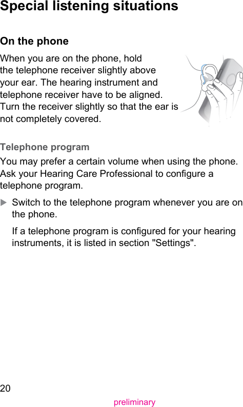 20preliminary Special liening situations On the phoneWhen you are on the phone, hold the telephone receiver slightly above your ear. The hearing inrument and telephone receiver have to be aligned. Turn the receiver slightly so that the ear is not completely covered.  Telephone  program You may prefer a certain volume when using the phone. Ask your Hearing Care Professional to congure a telephone program. XSwitch to the telephone program whenever you are on the phone.If a telephone program is congured for your hearing inruments, it is lied in section &quot;Settings&quot;.  