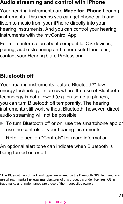 21preliminaryAudio reaming and control with iPhoneYour hearing inruments are Made for iPhone hearing inruments. This means you can get phone calls and lien to music from your iPhone directly into your hearing inruments. And you can control your hearing inruments with the myControl App.For more information about compatible iOS devices, pairing, audio reaming and other useful functions, contact your Hearing Care Professional.Bluetooth oYour hearing inruments feature Bluetooth®* low energy technology. In areas where the use of Bluetooth technology is not allowed (e.g. on some airplanes), you can turn Bluetooth o temporarily. The hearing inruments ill work without Bluetooth, however, direct audio reaming will not be possible. XTo turn Bluetooth o or on, use the smartphone app or use the controls of your hearing inruments.Refer to section &quot;Controls&quot; for more information.An optional alert tone can indicate when Bluetooth is being turned on or o.* The Bluetooth word mark and logos are owned by the Bluetooth SIG, Inc., and any use of such marks the legal manufacturer of this product is under licenses. Other trademarks and trade names are those of their respective owners.