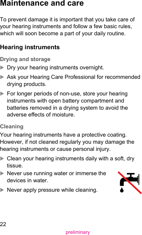 22preliminary Maintenance and care To prevent damage it is important that you take care of your hearing inruments and follow a few basic rules, which will soon become a part of your daily routine. Hearing inruments Drying and orageXDry your hearing inruments overnight.XAsk your Hearing Care Professional for recommended drying products.XFor longer periods of non-use, ore your hearing inruments with open battery compartment and batteries removed in a drying syem to avoid the adverse eects of moiure. CleaningYour hearing inruments have a protective coating. However, if not cleaned regularly you may damage the hearing inruments or cause personal injury.XClean your hearing inruments daily with a soft, dry tissue.XNever use running water or immerse the devices in water.XNever apply pressure while cleaning.