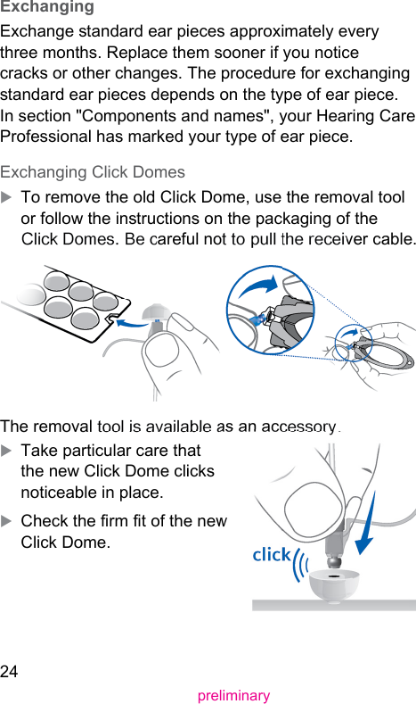 24preliminary ExchangingExchange andard ear pieces approximately every three months. Replace them sooner if you notice cracks or other changes. The procedure for exchanging andard ear pieces depends on the type of ear piece. In section &quot;Components and names&quot;, your Hearing Care Professional has marked your type of ear piece. Exchanging Click DomesXTo remove the old Click Dome, use the removal tool or follow the inructions on the packaging of the Click Domes. Be careful not to pull the receiver cable.The removal tool is available as an accessory.XTake particular care that the new Click Dome clicks noticeable in place.XCheck the rm t of the new Click Dome.