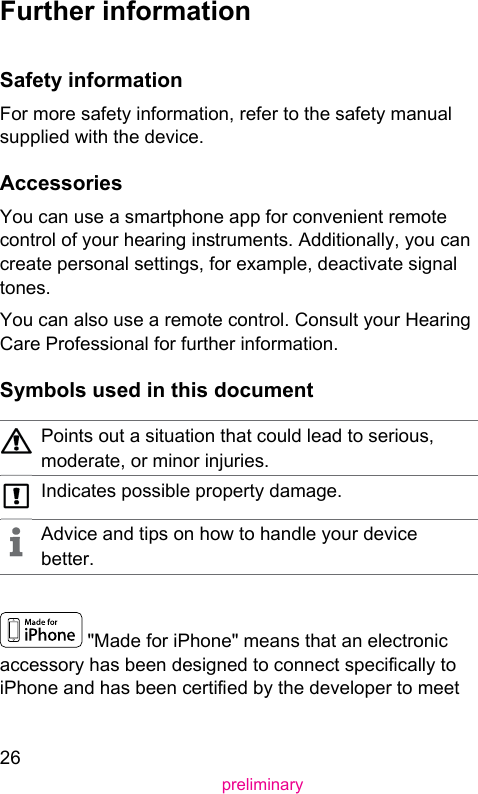 26preliminary Further  information Safety  informationFor more safety information, refer to the safety manual supplied with the device. AccessoriesYou can use a smartphone app for convenient remote control of your hearing inruments. Additionally, you can create personal settings, for example, deactivate signal tones.You can also use a remote control. Consult your Hearing Care Professional for further information. Symbols used in this documentPoints out a situation that could lead to serious, moderate, or minor injuries.Indicates possible property damage.Advice and tips on how to handle your device better. &quot;Made for iPhone&quot; means that an electronic accessory has been designed to connect specically to iPhone and has been certied by the developer to meet 