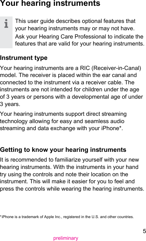 5preliminaryYour hearing inrumentsThis user guide describes optional features that your hearing inruments may or may not have.Ask your Hearing Care Professional to indicate the features that are valid for your hearing inruments.Inrument typeYour hearing inruments are a RIC (Receiver-in-Canal) model. The receiver is placed within the ear canal and connected to the inrument via a receiver cable. The inruments are not intended for children under the age of 3 years or persons with a developmental age of under 3 years.Your hearing inruments support direct reaming technology allowing for easy and seamless audio reaming and data exchange with your iPhone*. Getting to know your hearing inruments It is recommended to familiarize yourself with your new hearing inruments. With the inruments in your hand try using the controls and note their location on the inrument. This will make it easier for you to feel and press the controls while wearing the hearing inruments.* iPhone is a trademark of Apple Inc., regiered in the U.S. and other countries.