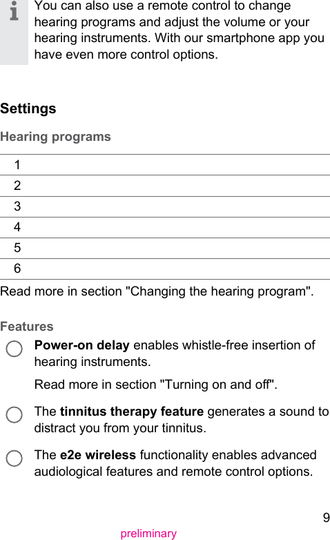 9preliminaryYou can also use a remote control to change hearing programs and adju the volume or your hearing inruments. With our smartphone app you have even more control options.SettingsHearing programs123456Read more in section &quot;Changing the hearing program&quot;.FeaturesPower-on delay enables while-free insertion of hearing inruments.Read more in section &quot;Turning on and o&quot;.The tinnitus therapy feature generates a sound to diract you from your tinnitus.The e2e wireless functionality enables advanced audiological features and remote control options.