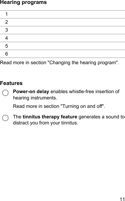 11 Hearing programs123456Read more in section &quot;Changing the hearing program&quot;.FeaturesPower-on delay enables while-free insertion of hearing inruments.Read more in section &quot;Turning on and o&quot;.The tinnitus therapy feature generates a sound to diract you from your tinnitus.