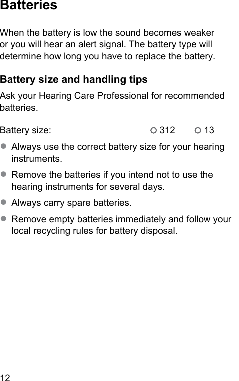 12 BatteriesWhen the battery is low the sound becomes weaker or you will hear an alert signal. The battery type will determine how long you have to replace the battery. Battery size and handling tipsAsk your Hearing Care Professional for recommended batteries.Battery size:  312  13● Always use the correct battery size for your hearing inruments.● Remove the batteries if you intend not to use the hearing inruments for several days.● Always carry spare batteries.● Remove empty batteries immediately and follow your local recycling rules for battery disposal.