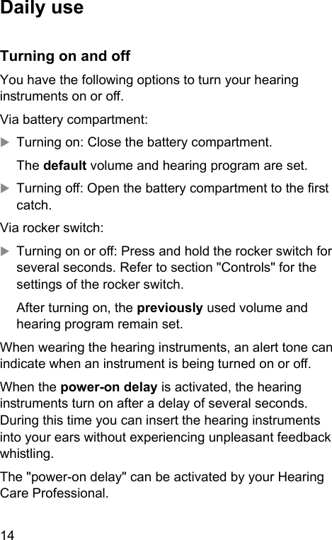 14 Daily useTurning on and oYou have the following options to turn your hearing inruments on or o.Via battery compartment:XTurning on: Close the battery compartment.The default volume and hearing program are set.XTurning o: Open the battery compartment to the r catch.Via rocker switch:XTurning on or o: Press and hold the rocker switch for several seconds. Refer to section &quot;Controls&quot; for the settings of the rocker switch.After turning on, the previously used volume and hearing program remain set. When wearing the hearing inruments, an alert tone can indicate when an inrument is being turned on or o.When the power-on delay is activated, the hearing inruments turn on after a delay of several seconds. During this time you can insert the hearing inruments into your ears without experiencing unpleasant feedback whiling.The &quot;power-on delay&quot; can be activated by your Hearing Care Professional. 