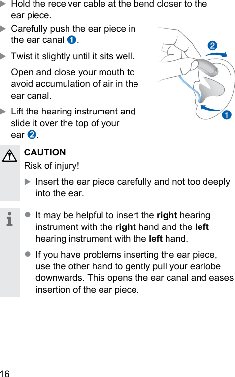 16 XHold the receiver cable at the bend closer to the ear piece.XCarefully push the ear piece in the ear canal ➊.XTwi it slightly until it sits well.Open and close your mouth to avoid accumulation of air in the ear canal.XLift the hearing inrument and slide it over the top of your ear ➋. CAUTION Risk of injury!XInsert the ear piece carefully and not too deeply into the ear.● It may be helpful to insert the right hearing inrument with the right hand and the left hearing inrument with the left hand. ● If you have problems inserting the ear piece, use the other hand to gently pull your earlobe downwards. This opens the ear canal and eases insertion of the ear piece.