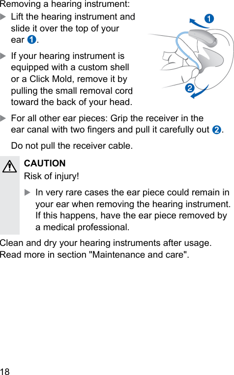 18 Removing a hearing inrument:XLift the hearing inrument and slide it over the top of your ear ➊.XIf your hearing inrument is equipped with a cuom shell or a Click Mold, remove it by pulling the small removal cord toward the back of your head.XFor all other ear pieces: Grip the receiver in the ear canal with two ngers and pull it carefully out ➋.Do not pull the receiver cable.CAUTION Risk of injury!XIn very rare cases the ear piece could remain in your ear when removing the hearing inrument. If this happens, have the ear piece removed by a medical professional.Clean and dry your hearing inruments after usage. Read more in section &quot;Maintenance and care&quot;. 