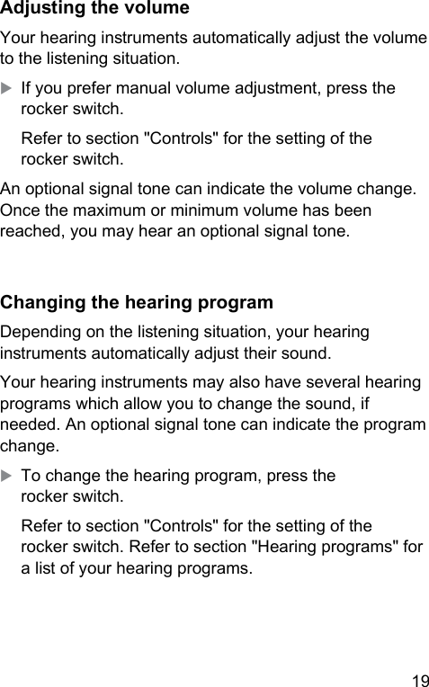 19 Adjuing the volumeYour hearing inruments automatically adju the volume to the liening situation.XIf you prefer manual volume adjument, press the rocker switch.Refer to section &quot;Controls&quot; for the setting of the rocker switch.An optional signal tone can indicate the volume change. Once the maximum or minimum volume has been reached, you may hear an optional signal tone.Changing the hearing programDepending on the liening situation, your hearing inruments automatically adju their sound.Your hearing inruments may also have several hearing programs which allow you to change the sound, if needed. An optional signal tone can indicate the program change.XTo change the hearing program, press the rocker switch.Refer to section &quot;Controls&quot; for the setting of the rocker switch. Refer to section &quot;Hearing programs&quot; for a li of your hearing programs.
