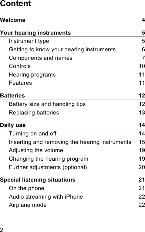 2 ContentWelcome    4Your hearing inruments    5Inrument type    5Getting to know your hearing inruments     6Components and names    7Controls    10Hearing programs    11Features    11Batteries    12Battery size and handling tips    12Replacing batteries    13Daily use    14Turning on and o    14Inserting and removing the hearing inruments    15Adjuing the volume    19Changing the hearing program    19Further adjuments (optional)     20Special liening situations    21On the phone    21Audio reaming with iPhone    22Airplane mode    22