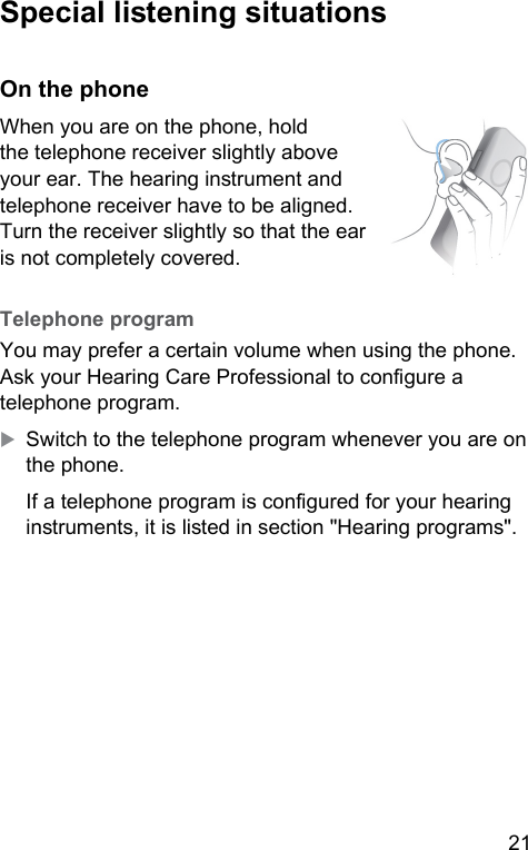 21  Special liening situations On the phoneWhen you are on the phone, hold the telephone receiver slightly above your ear. The hearing inrument and telephone receiver have to be aligned. Turn the receiver slightly so that the ear is not completely covered.  Telephone  program You may prefer a certain volume when using the phone. Ask your Hearing Care Professional to congure a telephone program. XSwitch to the telephone program whenever you are on the phone.If a telephone program is congured for your hearing inruments, it is lied in section &quot;Hearing programs&quot;.  