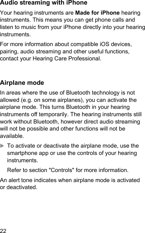 22 Audio reaming with iPhoneYour hearing inruments are Made for iPhone hearing inruments. This means you can get phone calls and lien to music from your iPhone directly into your hearing inruments.For more information about compatible iOS devices, pairing, audio reaming and other useful functions, contact your Hearing Care Professional.Airplane modeIn areas where the use of Bluetooth technology is not allowed (e.g. on some airplanes), you can activate the airplane mode. This turns Bluetooth in your hearing inruments o temporarily. The hearing inruments ill work without Bluetooth, however direct audio reaming will not be possible and other functions will not be available. XTo activate or deactivate the airplane mode, use the smartphone app or use the controls of your hearing inruments.Refer to section &quot;Controls&quot; for more information.An alert tone indicates when airplane mode is activated or deactivated.