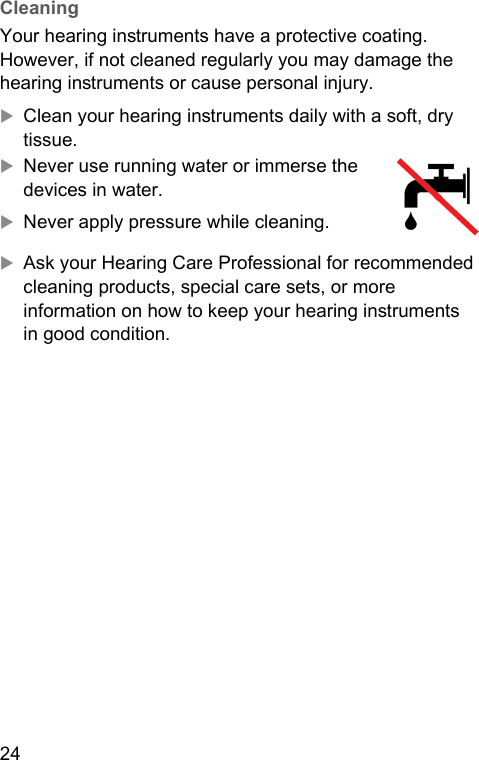 24  CleaningYour hearing inruments have a protective coating. However, if not cleaned regularly you may damage the hearing inruments or cause personal injury.XClean your hearing inruments daily with a soft, dry tissue.XNever use running water or immerse the devices in water.XNever apply pressure while cleaning.XAsk your Hearing Care Professional for recommended cleaning products, special care sets, or more information on how to keep your hearing inruments in good condition.