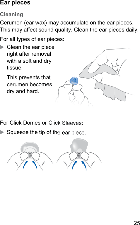 25  Ear pieces CleaningCerumen (ear wax) may accumulate on the ear pieces. This may aect sound quality. Clean the ear pieces daily.For all types of ear pieces:XClean the ear piece right after removal with a soft and dry tissue.This prevents that cerumen becomes dry and hard.For Click Domes or Click Sleeves:XSqueeze the tip of the ear piece.  