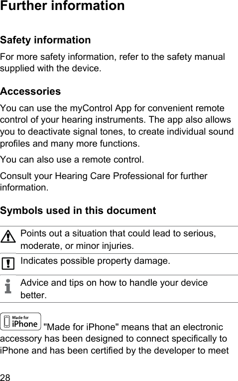 28  Further  information Safety  informationFor more safety information, refer to the safety manual supplied with the device. AccessoriesYou can use the myControl App for convenient remote control of your hearing inruments. The app also allows you to deactivate signal tones, to create individual sound proles and many more functions.You can also use a remote control.Consult your Hearing Care Professional for further information. Symbols used in this documentPoints out a situation that could lead to serious, moderate, or minor injuries.Indicates possible property damage.Advice and tips on how to handle your device better. &quot;Made for iPhone&quot; means that an electronic accessory has been designed to connect specically to iPhone and has been certied by the developer to meet 